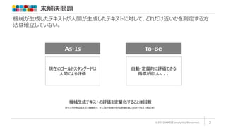 未解決問題
©2022 ARISE analytics Reserved. 3
機械が生成したテキストが人間が生成したテキストに対して、どれだけ近いかを測定する方
法は確立していない。
機械生成テキストの評価を定量化することは困難
（テキスト分布は高次元で離散的で、サンプルや効果のモデル評価を通してのみアクセスできるため）
To-Be
現在のゴールドスタンダードは
人間による評価
自動・定量的に評価できる
指標が欲しい。。。
As-Is
 
