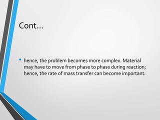 Cont…
• hence, the problem becomes more complex. Material
may have to move from phase to phase during reaction;
hence, the rate of mass transfer can become important.
 
