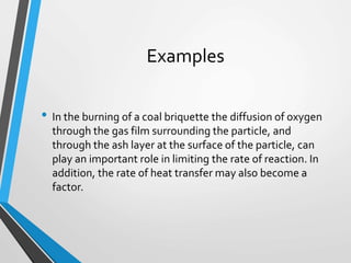 Examples
• In the burning of a coal briquette the diffusion of oxygen
through the gas film surrounding the particle, and
through the ash layer at the surface of the particle, can
play an important role in limiting the rate of reaction. In
addition, the rate of heat transfer may also become a
factor.
 