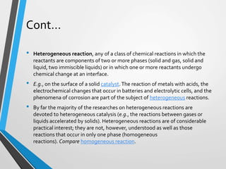 Cont…
• Heterogeneous reaction, any of a class of chemical reactions in which the
reactants are components of two or more phases (solid and gas, solid and
liquid, two immiscible liquids) or in which one or more reactants undergo
chemical change at an interface.
• E.g., on the surface of a solid catalyst.The reaction of metals with acids, the
electrochemical changes that occur in batteries and electrolytic cells, and the
phenomena of corrosion are part of the subject of heterogeneous reactions.
• By far the majority of the researches on heterogeneous reactions are
devoted to heterogeneous catalysis (e.g., the reactions between gases or
liquids accelerated by solids). Heterogeneous reactions are of considerable
practical interest; they are not, however, understood as well as those
reactions that occur in only one phase (homogeneous
reactions). Compare homogeneous reaction.
 