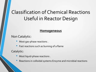 Classification of Chemical Reactions
Useful in Reactor Design
Homogeneous
Non Catalytic:
• Most gas-phase reactions .
• Fast reactions such as burning of a flame
Catalytic:
• Most liquid-phase reactions .
• Reactions in colloidal systems Enzyme and microbial reactions
 