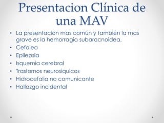 Presentacion Clínica de
una MAV
• La presentación mas común y también la mas
grave es la hemorragia subaracnoidea.
• Cefalea
• Epilepsia
• Isquemia cerebral
• Trastornos neurosíquicos
• Hidrocefalia no comunicante
• Hallazgo incidental
 