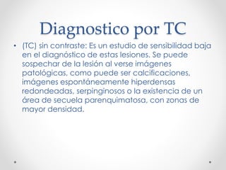Diagnostico por TC
• (TC) sin contraste: Es un estudio de sensibilidad baja
en el diagnóstico de estas lesiones. Se puede
sospechar de la lesión al verse imágenes
patológicas, como puede ser calcificaciones,
imágenes espontáneamente hiperdensas
redondeadas, serpinginosos o la existencia de un
área de secuela parenquimatosa, con zonas de
mayor densidad.
 