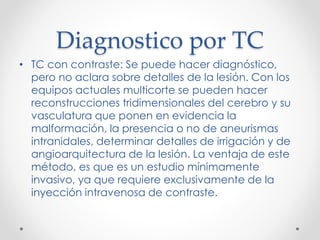 Diagnostico por TC
• TC con contraste: Se puede hacer diagnóstico,
pero no aclara sobre detalles de la lesión. Con los
equipos actuales multicorte se pueden hacer
reconstrucciones tridimensionales del cerebro y su
vasculatura que ponen en evidencia la
malformación, la presencia o no de aneurismas
intranidales, determinar detalles de irrigación y de
angioarquitectura de la lesión. La ventaja de este
método, es que es un estudio mínimamente
invasivo, ya que requiere exclusivamente de la
inyección intravenosa de contraste.
 
