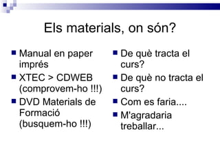 Els materials, on són? Manual en paper imprés XTEC > CDWEB (comprovem-ho !!!) DVD Materials de Formació (busquem-ho !!!) De què tracta el curs? De què no tracta el curs? Com es faria.... M'agradaria treballar... 