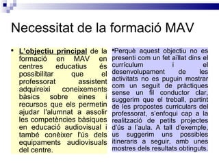 Necessitat de la formació MAV L’objectiu principal  de la formació en MAV en centres educatius és possibilitar que el professorat assistent adquireixi coneixements bàsics sobre eines i recursos que els permetin ajudar l'alumnat a assolir les competències bàsiques en educació audiovisual i també conèixer l'ús dels equipaments audiovisuals del centre.  Perquè aquest objectiu no es presenti com un fet aïllat dins el currículum i el desenvolupament de les activitats no es puguin mostrar com un seguit de pràctiques sense un fil conductor clar, suggerim que el treball, partint de les propostes curriculars del professorat, s’enfoqui cap a la realització de petits projectes d’ús a l’aula. A tall d’exemple, us suggerim uns possibles itineraris a seguir, amb unes mostres dels resultats obtinguts.   