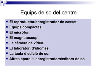 Equips de so del centre El reproductor/enregistrador de casset. Equips compactes. El micròfon. El magnetoscopi. La càmera de vídeo. El laboratori d’idiomes. La taula d’edició de so. Altres aparells enregistradors/editors de so. 
