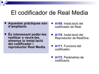 El codificador de Real Media Aquestes pràctiques són d’ampliació. És interessant poder-les realitzar o veure-les, almenys la instal.lació del codificador i reproductor Real Media. A169 . Instal.lació del codificador de Real.  A170 . Instal.lació del Reproductor de RealOne.  A171 . Funcions del codificador.  A172 . Paràmetres de codificació. 