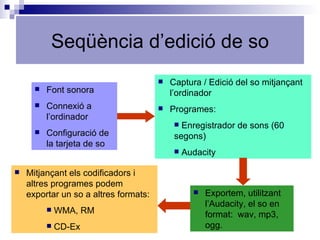 Seqüència d’edició de so Exportem, utilitzant l’Audacity, el so en format:  wav, mp3, ogg. Captura / Edició del so mitjançant l’ordinador Programes: Enregistrador de sons (60 segons) Audacity Font sonora Connexió a l’ordinador Configuració de la tarjeta de so Mitjançant els codificadors i altres programes podem exportar un so a altres formats: WMA, RM CD-Ex 