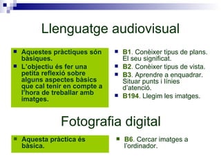 Llenguatge audiovisual Aquestes pràctiques són bàsiques. L’objectiu és fer una petita reflexió sobre alguns aspectes bàsics que cal tenir en compte a l’hora de treballar amb imatges. B1 .  Conèixer tipus de plans. El seu significat. B2 .  Conèixer tipus de vista.  B3 .  Aprendre a enquadrar. Situar punts i línies d’atenció.  B194 .  Llegim les imatges. Fotografia digital Aquesta pràctica és bàsica. B6 .  Cercar imatges a l’ordinador. 