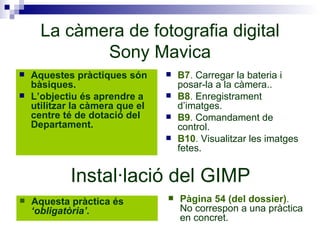 La càmera de fotografia digital Sony Mavica Aquestes pràctiques són bàsiques. L’objectiu és aprendre a utilitzar la càmera que el centre té de dotació del Departament. B7 .  Carregar la bateria i posar-la a la càmera.. B8 .  Enregistrament d’imatges.  B9 .  Comandament de control.  B10 .  Visualitzar les imatges fetes. Instal·lació del GIMP Aquesta pràctica és  ‘obligatòria’. Pàgina 54 (del dossier) .  No correspon a una pràctica en concret. 