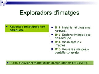 Exploradors d'imatges Aquestes pràctiques són bàsiques. B12 .  Instal.lar el programa AcdSee. B13 .  Explorar imatges des de l'AcdSee. B14 .  Visualitzar les imatges. B15 .  Veure les imatges a pantalla completa. B106 .  Canviar el format d'una imatge (des de l'ACDSEE). 