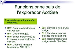 Funcions principals de l'explorador AcdSee Aquestes pràctiques són bàsiques. B21 .  Canviar el nom d'una imatge. B22 .  Canviar el nom de totes les imatges alhora. B23 .  Redimensionar una imatge des de l'AcdSee. B17 .  Crear un directori des de l'AcdSee. B18 .  Copiar imatges. B19 .  Entrar imatges des de la boca A: a un directori del disc dur. B20 .  Girar una imatge a l'explorador ACDSEE. 