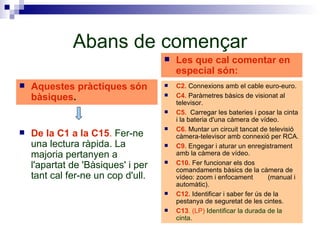 Abans de començar Aquestes pràctiques són bàsiques . De la C1 a la C15 .  Fer-ne una lectura ràpida. La majoria pertanyen a l'apartat de 'Bàsiques' i per tant cal fer-ne un cop d'ull. C2.  Connexions amb el cable euro-euro. C4.  Paràmetres bàsics de visionat al televisor. C5.  Carregar les bateries i posar la cinta i la bateria d'una càmera de vídeo. C6.  Muntar un circuit tancat de televisió càmera-televisor amb connexió per RCA. C9.  Engegar i aturar un enregistrament amb la càmera de vídeo. C10.  Fer funcionar els dos comandaments bàsics de la càmera de vídeo: zoom i enfocament  (manual i automàtic). C12.  Identificar i saber fer ús de la pestanya de seguretat de les cintes. C13 . (LP)  Identificar la durada de la cinta. Les que cal comentar en especial són: 