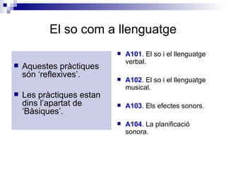 El so com a llenguatge Aquestes pràctiques són ‘reflexives’. Les pràctiques estan dins l’apartat de ‘Bàsiques’. A101 . El so i el llenguatge verbal.  A102 . El so i el llenguatge musical. A103 . Els efectes sonors. A104 . La planificació sonora. 