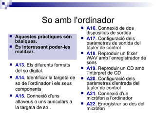 So amb l'ordinador Aquestes pràctiques són bàsiques. És interessant poder-les realitzar. A16 . Connexió de dos dispositius de sortida  A17 . Configuració dels paràmetres de sortida del tauler de control  A18 . Reproduir un fitxer WAV amb l'enregistrador de sons  A19 . Reproduir un CD amb l'intèrpret de CD  A20 . Configuració dels paràmetres d'entrada del tauler de control A21 . Connexió d'un micròfon a l'ordinador  A22 . Enregistrar so des del micròfon  A13 . Els diferents formats del so digital.  A14 . Identificar la targeta de so de l'ordinador i els seus components A15 . Connexió d'uns altaveus o uns auriculars a la targeta de so . 