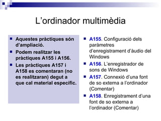 L’ordinador multimèdia Aquestes pràctiques són d’ampliació. Podem realitzar les pràctiques A155 i A156. Les pràctiques A157 i A158 es comentaran (no es realitzaran) degut a que cal material específic. A155 . Configuració dels paràmetres d’enregistrament d’àudio del Windows A156 . L’enregistrador de sons de Windows   A157 . Connexió d’una font de so externa a l’ordinador (Comentar)  A158 . Enregistrament d’una font de so externa a l’ordinador (Comentar) 