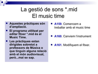 La gestió de sons *.mid El music time  Aquestes pràctiques són d’ampliació. El programa utilitzat per editar fitxer *.mid és el Music Time. Les pràctiques estan dirigides sobretot a professors de Música o que tinguin alguna relació amb el món audiovisual, però...mai se sap. A159 . Comencem a treballar amb el music time A160 . Canviem l’instrument A161 . Modifiquem el fitxer. 