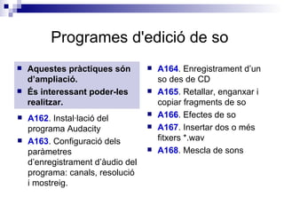 Programes d'edició de so   Aquestes pràctiques són d’ampliació. És interessant poder-les realitzar. A164 . Enregistrament d’un so des de CD  A165 . Retallar, enganxar i copiar fragments de so  A166 . Efectes de so  A167 . Insertar dos o més fitxers *.wav  A168 . Mescla de sons  A162 . Instal·lació del programa Audacity  A163 . Configuració dels paràmetres d’enregistrament d’àudio del programa: canals, resolució i mostreig.  