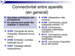 Connectivitat entre aparells (en general)   Aquestes pràctiques són d’ampliació. És interessant poder-les realitzar o veure-les. A108 . Adaptadors més comuns.  A109 . Connexions: equip compacte-monitor TV.  A110 . Connexions: ordinador multimèdia-monitor TV.  A111 . Connexions: equip compacte-ordinador multimèdia.  A112 . Les xarxes d’aparells de so del centre. A105 . Concepte de xarxa d’aparells. Elements d’una xarxa.  A106 . Entrades i sortides habituals de so. A107 . Cablatge utilitzat habitualment. 