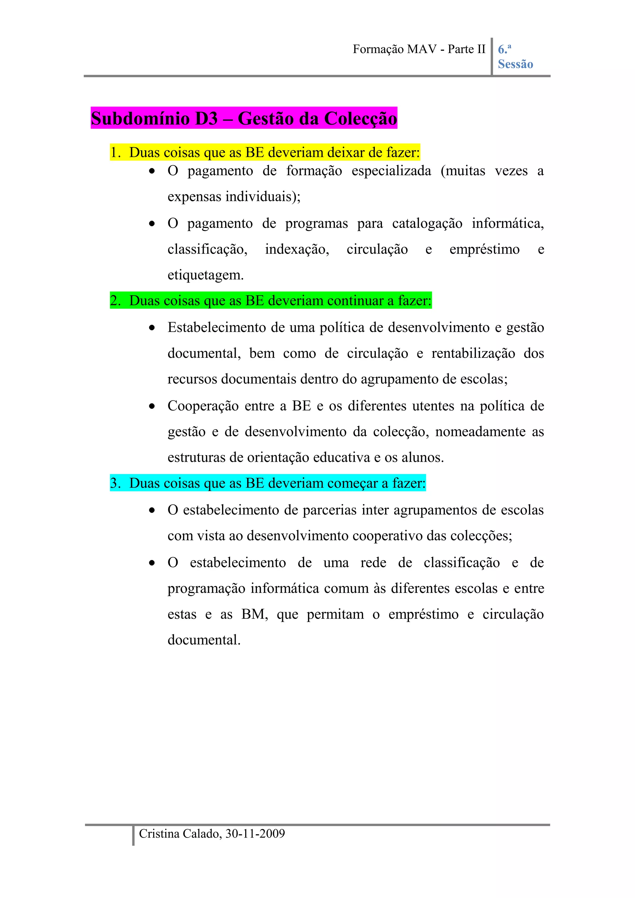 Subdomínio D3 – Gestão da ColecçãoDuas coisas que as BE deveriam deixar de fazer:O pagamento de formação especializada (muitas vezes a expensas individuais);O pagamento de programas para catalogação informática, classificação, indexação, circulação e empréstimo e etiquetagem.Duas coisas que as BE deveriam continuar a fazer:Estabelecimento de uma política de desenvolvimento e gestão documental, bem como de circulação e rentabilização dos recursos documentais dentro do agrupamento de escolas;Cooperação entre a BE e os diferentes utentes na política de gestão e de desenvolvimento da colecção, nomeadamente as estruturas de orientação educativa e os alunos.Duas coisas que as BE deveriam começar a fazer:O estabelecimento de parcerias inter agrupamentos de escolas com vista ao desenvolvimento cooperativo das colecções;O estabelecimento de uma rede de classificação e de programação informática comum às diferentes escolas e entre estas e as BM, que permitam o empréstimo e circulação documental.