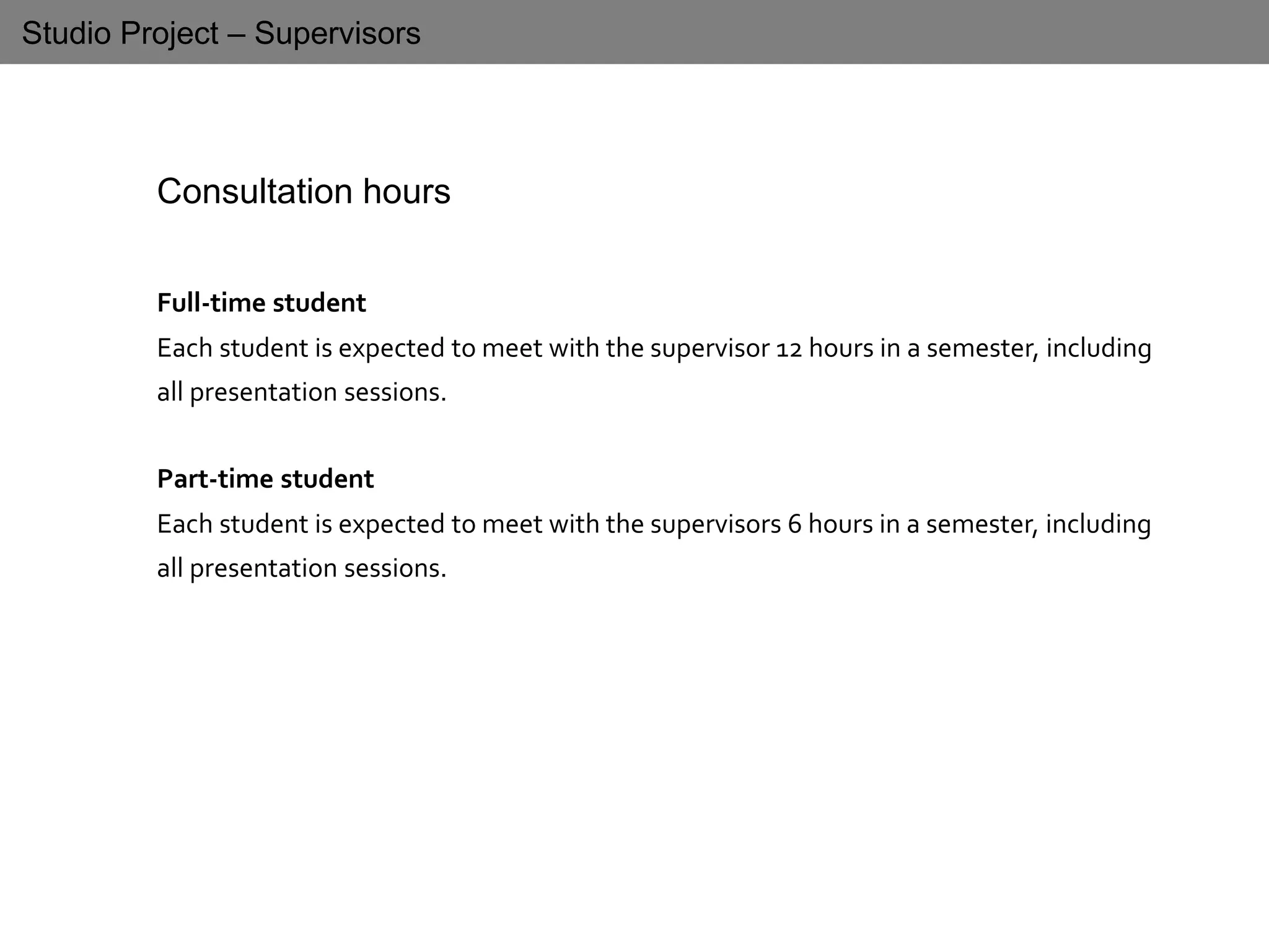 Studio Project – Supervisors
Consultation hours
Full-time student
Each student is expected to meet with the supervisor 12 hours in a semester, including
all presentation sessions.
Part-time student
Each student is expected to meet with the supervisors 6 hours in a semester, including
all presentation sessions.
 