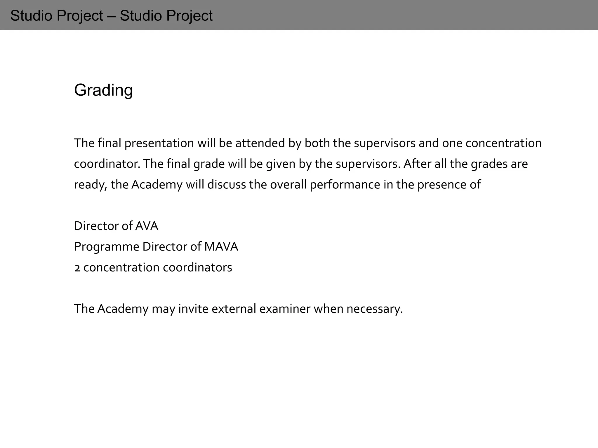 Studio Project – Studio Project
Grading
The final presentation will be attended by both the supervisors and one concentration
coordinator.The final grade will be given by the supervisors. After all the grades are
ready, the Academy will discuss the overall performance in the presence of
Director of AVA
Programme Director of MAVA
2 concentration coordinators
The Academy may invite external examiner when necessary.
 