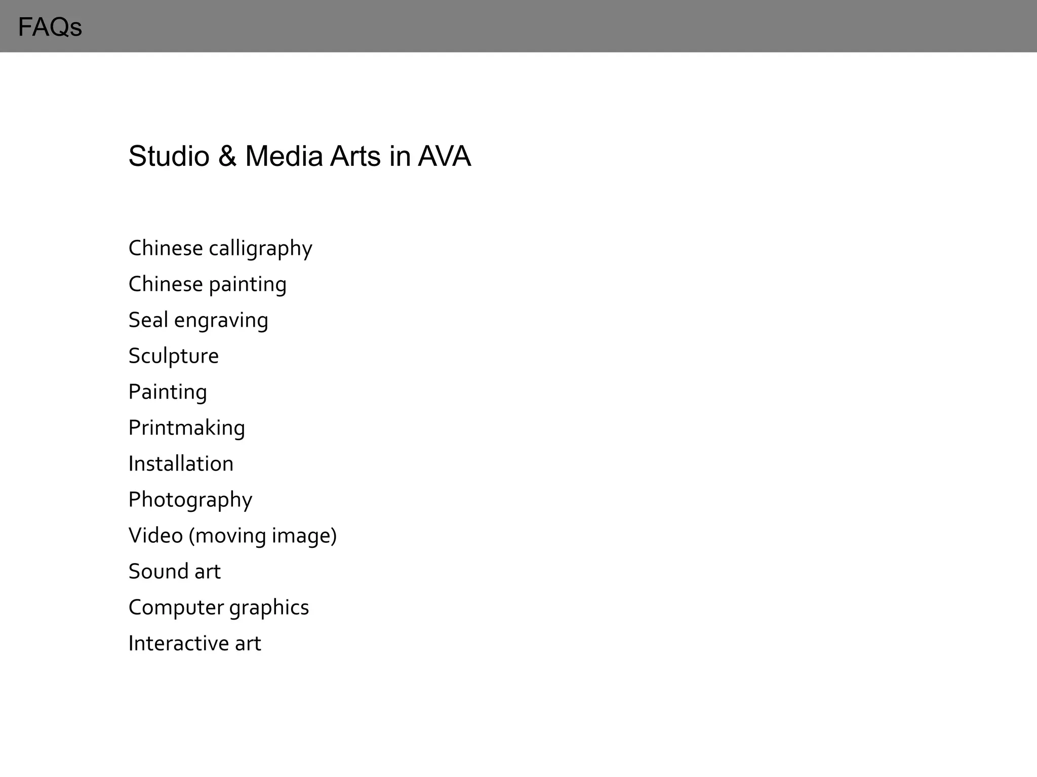 FAQs
Studio & Media Arts in AVA
Chinese calligraphy
Chinese painting
Seal engraving
Sculpture
Painting
Printmaking
Installation
Photography
Video (moving image)
Sound art
Computer graphics
Interactive art
 