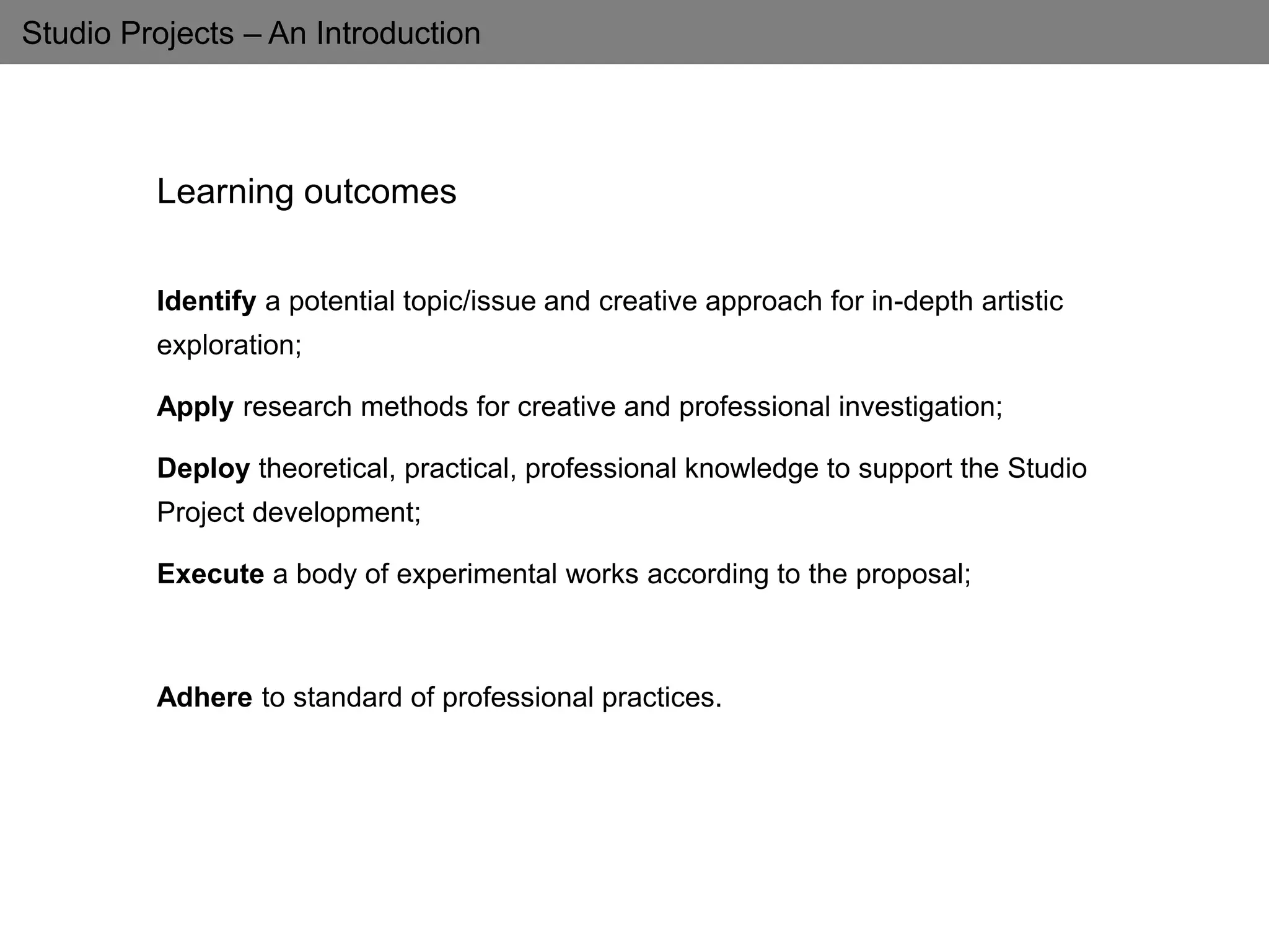 Studio Projects – An Introduction
Learning outcomes
Identify a potential topic/issue and creative approach for in-depth artistic
exploration;
Apply research methods for creative and professional investigation;
Deploy theoretical, practical, professional knowledge to support the Studio
Project development;
Execute a body of experimental works according to the proposal;
Adhere to standard of professional practices.
 