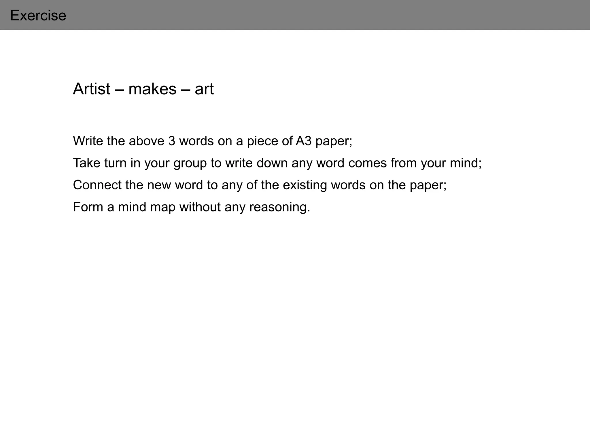 Exercise
Artist – makes – art
Write the above 3 words on a piece of A3 paper;
Take turn in your group to write down any word comes from your mind;
Connect the new word to any of the existing words on the paper;
Form a mind map without any reasoning.
 
