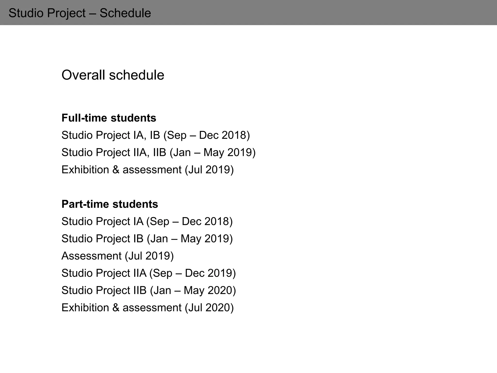 Studio Project – Schedule
Overall schedule
Full-time students
Studio Project IA, IB (Sep – Dec 2018)
Studio Project IIA, IIB (Jan – May 2019)
Exhibition & assessment (Jul 2019)
Part-time students
Studio Project IA (Sep – Dec 2018)
Studio Project IB (Jan – May 2019)
Assessment (Jul 2019)
Studio Project IIA (Sep – Dec 2019)
Studio Project IIB (Jan – May 2020)
Exhibition & assessment (Jul 2020)
 