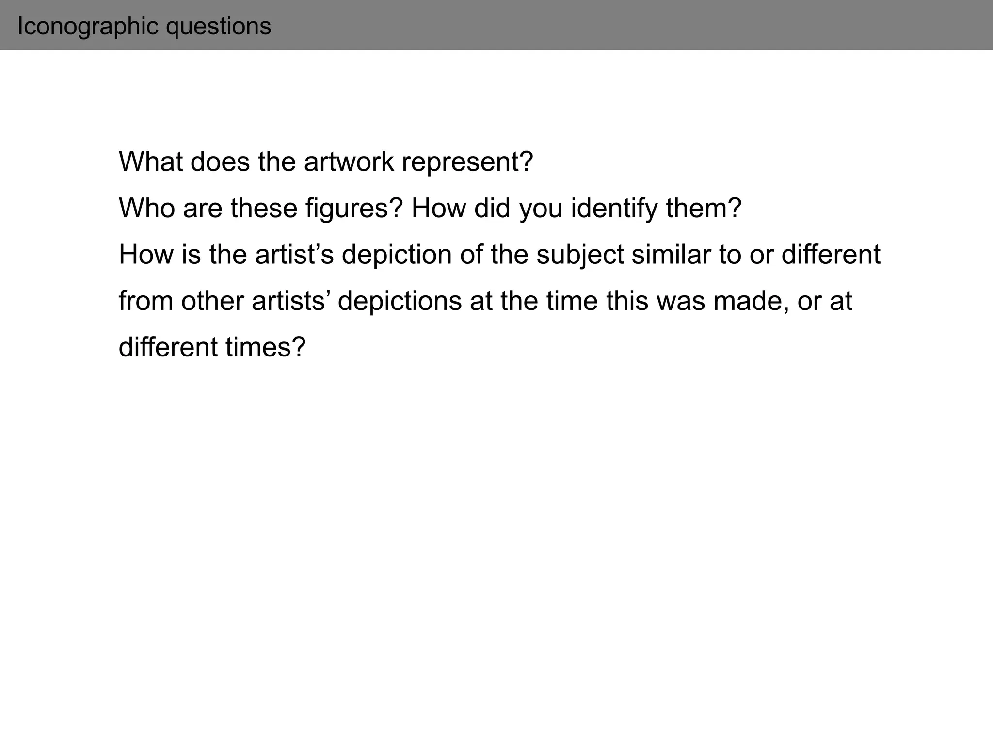 Iconographic questions
What does the artwork represent?
Who are these figures? How did you identify them?
How is the artist’s depiction of the subject similar to or different
from other artists’ depictions at the time this was made, or at
different times?
 