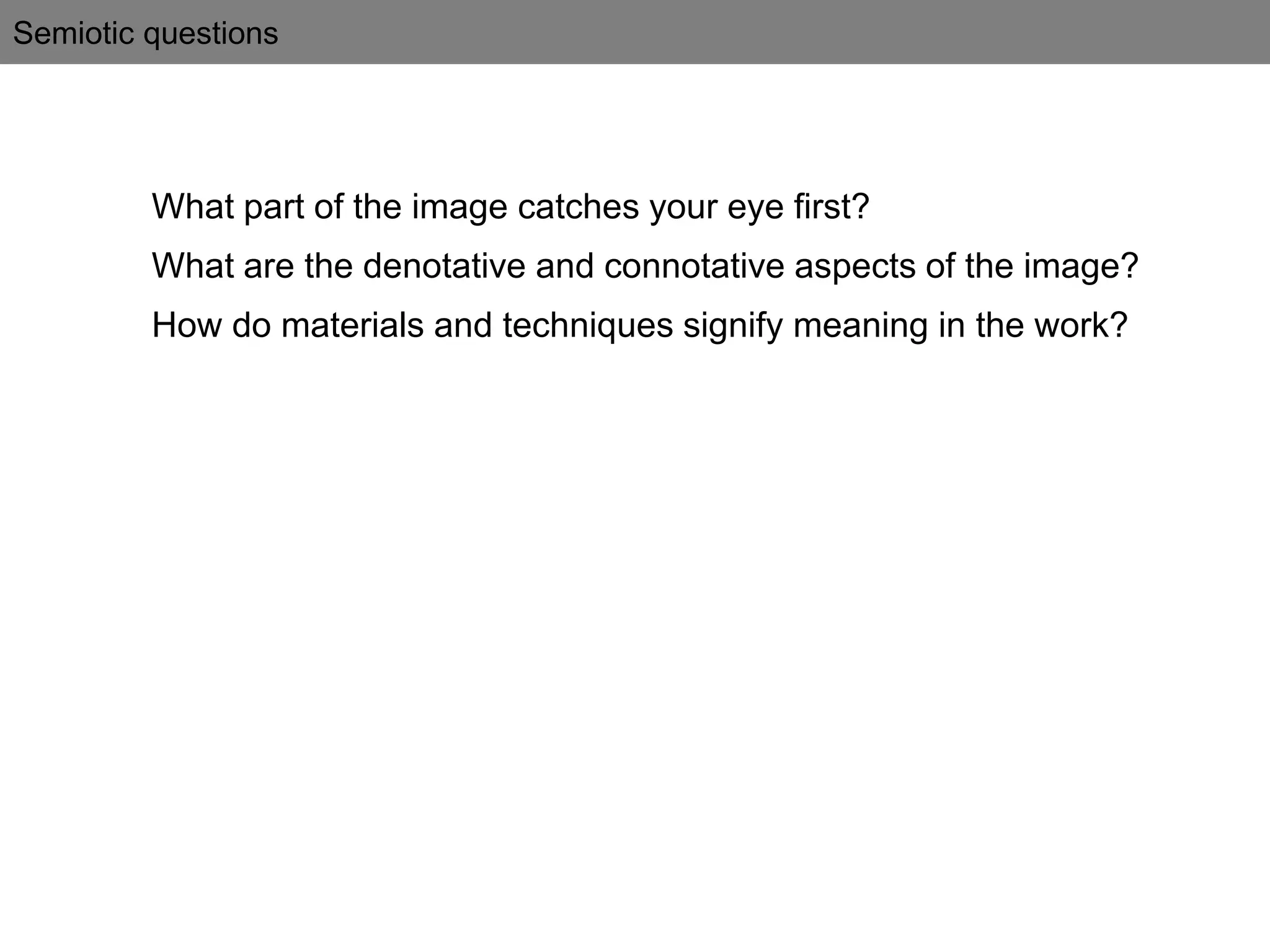 Semiotic questions
What part of the image catches your eye first?
What are the denotative and connotative aspects of the image?
How do materials and techniques signify meaning in the work?
 