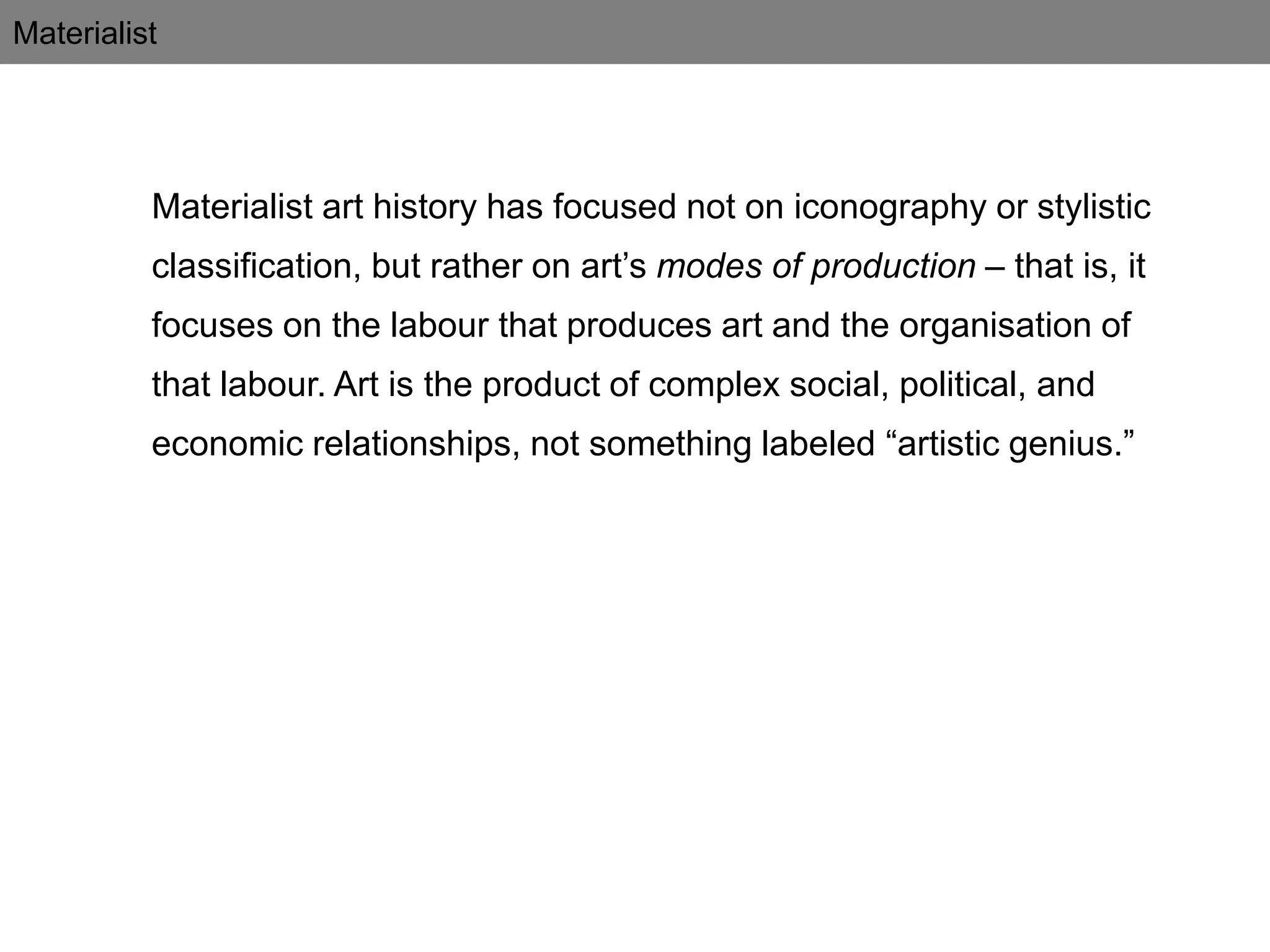 Materialist
Materialist art history has focused not on iconography or stylistic
classification, but rather on art’s modes of production – that is, it
focuses on the labour that produces art and the organisation of
that labour. Art is the product of complex social, political, and
economic relationships, not something labeled “artistic genius.”
 
