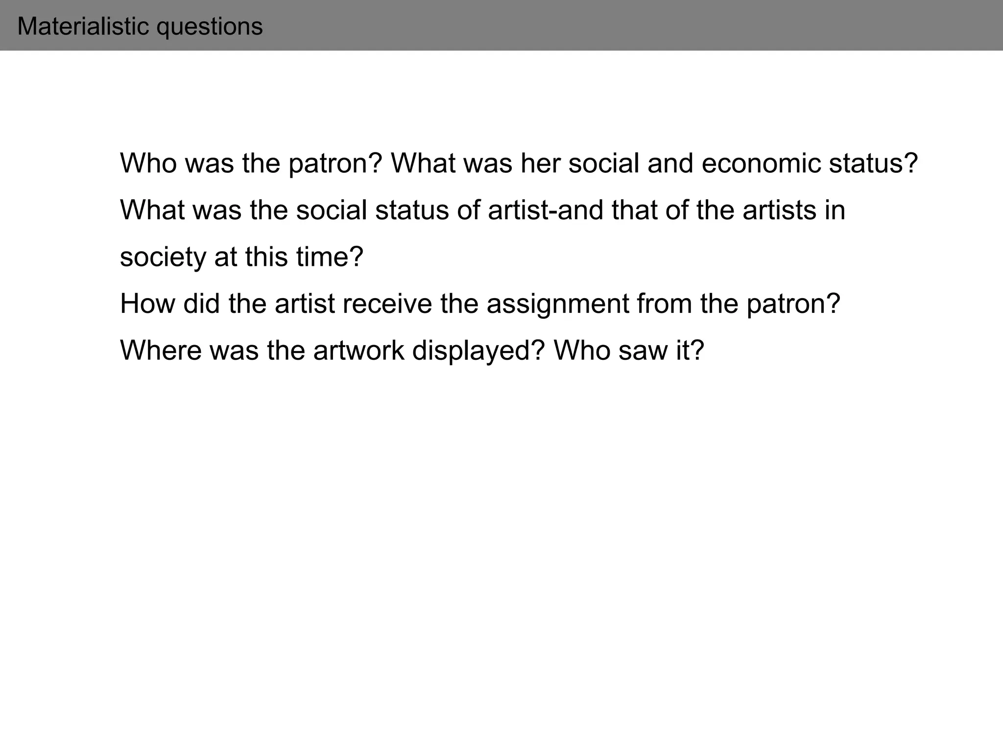 Materialistic questions
Who was the patron? What was her social and economic status?
What was the social status of artist-and that of the artists in
society at this time?
How did the artist receive the assignment from the patron?
Where was the artwork displayed? Who saw it?
 