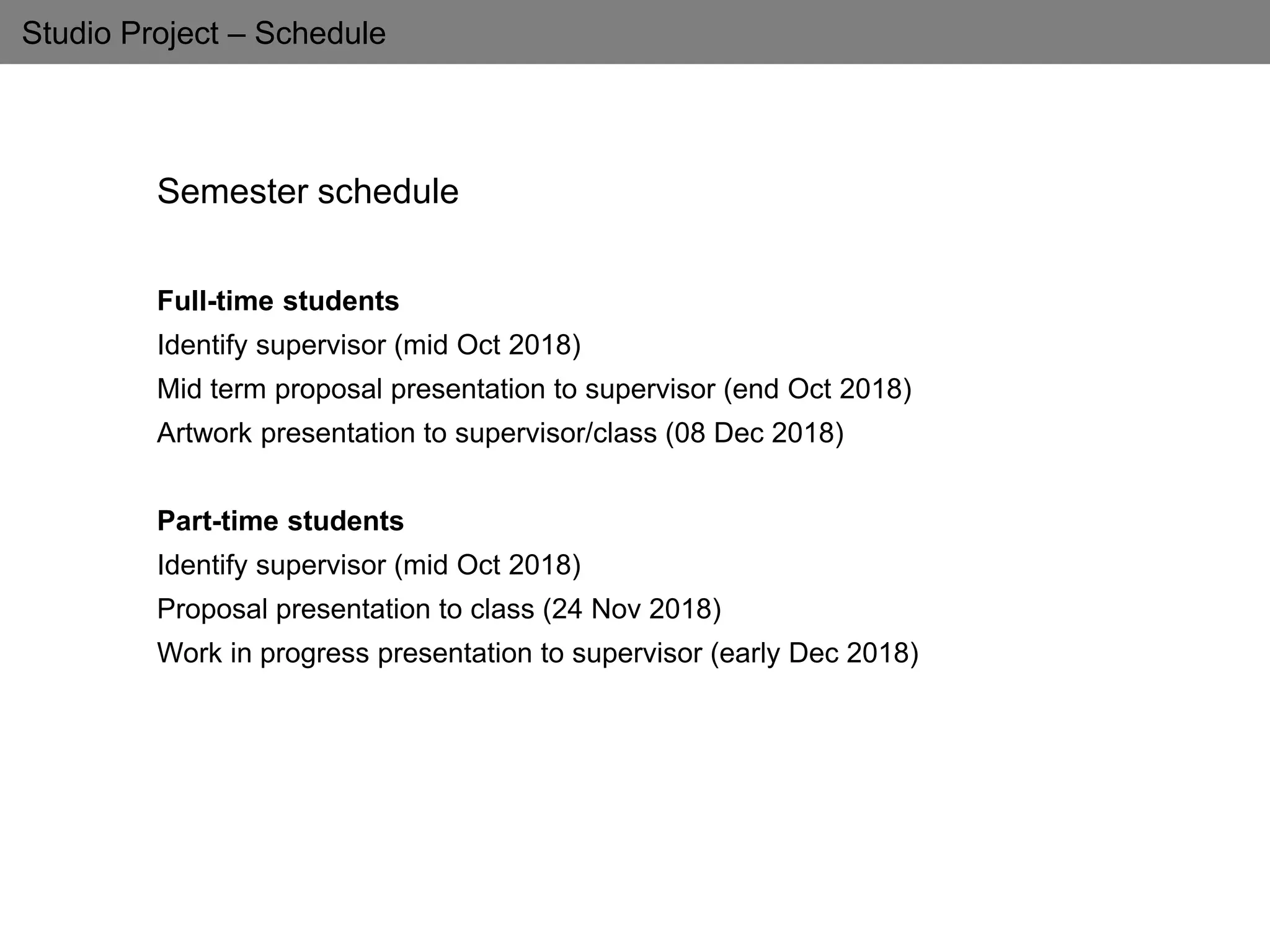 Studio Project – Schedule
Semester schedule
Full-time students
Identify supervisor (mid Oct 2018)
Mid term proposal presentation to supervisor (end Oct 2018)
Artwork presentation to supervisor/class (08 Dec 2018)
Part-time students
Identify supervisor (mid Oct 2018)
Proposal presentation to class (24 Nov 2018)
Work in progress presentation to supervisor (early Dec 2018)
 