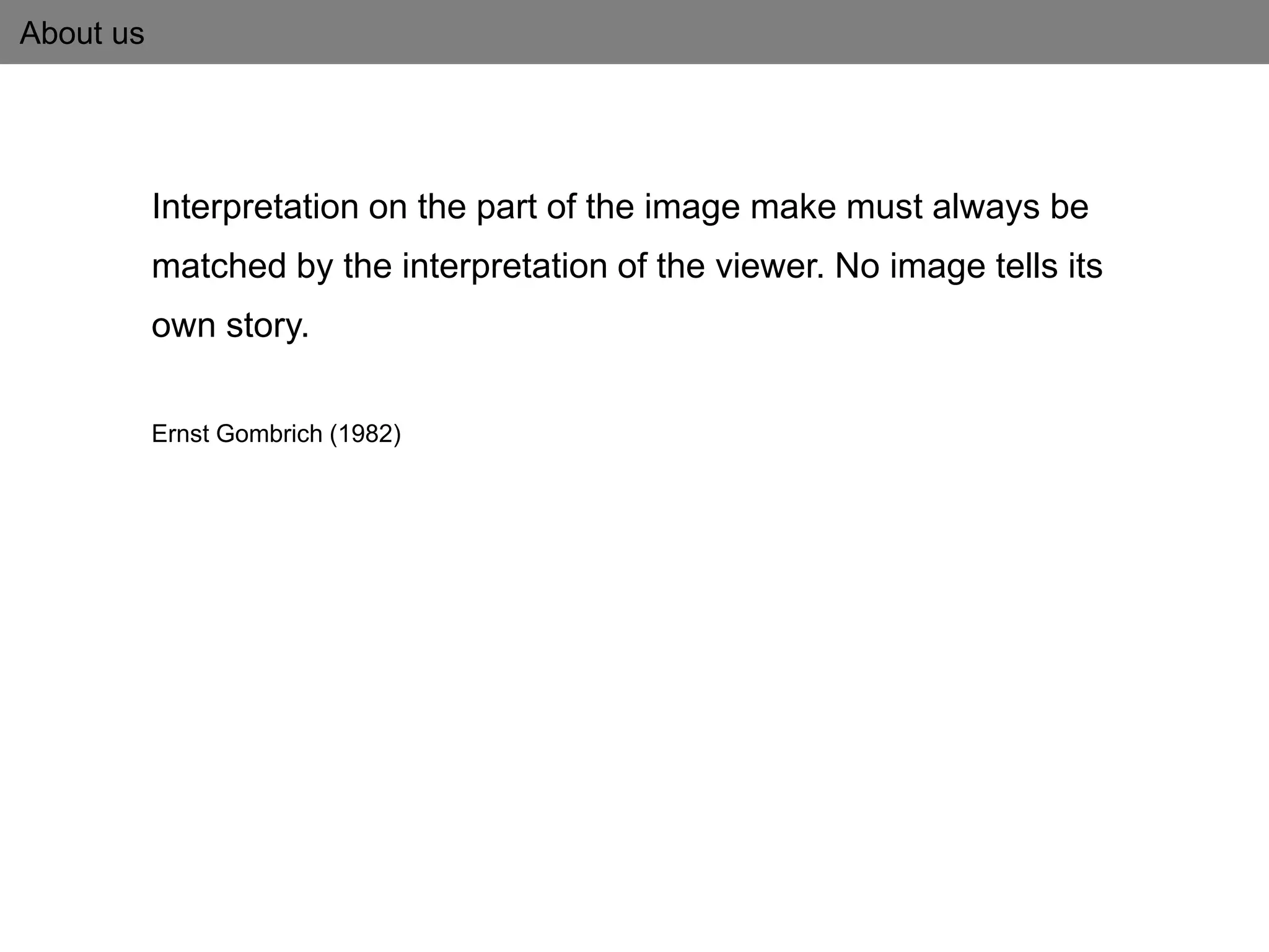 About us
Interpretation on the part of the image make must always be
matched by the interpretation of the viewer. No image tells its
own story.
Ernst Gombrich (1982)
 