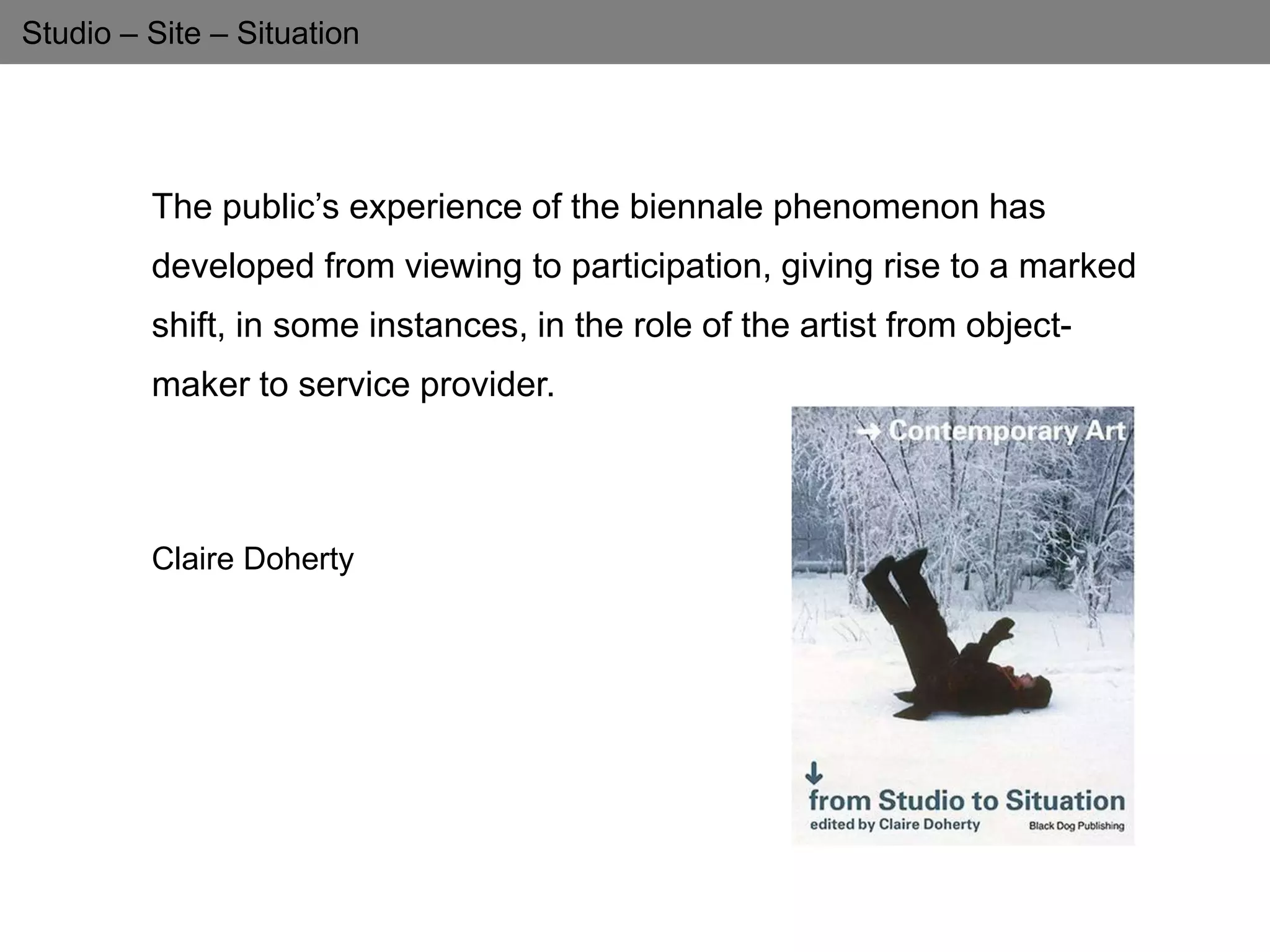 Studio – Site – Situation
The public’s experience of the biennale phenomenon has
developed from viewing to participation, giving rise to a marked
shift, in some instances, in the role of the artist from object-
maker to service provider.
Claire Doherty
 