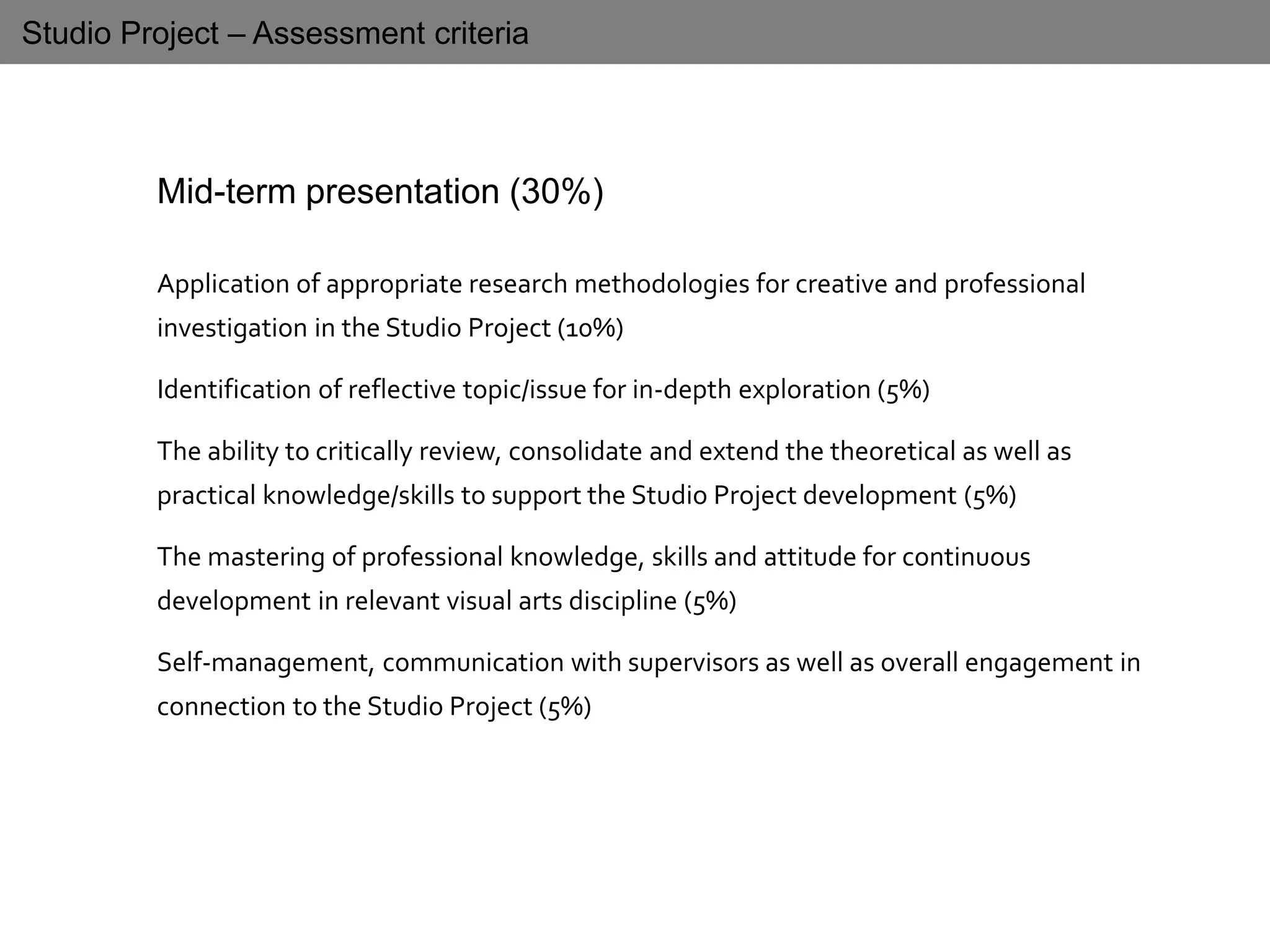 Studio Project – Assessment criteria
Mid-term presentation (30%)
Application of appropriate research methodologies for creative and professional
investigation in the Studio Project (10%)
Identification of reflective topic/issue for in-depth exploration (5%)
The ability to critically review, consolidate and extend the theoretical as well as
practical knowledge/skills to support the Studio Project development (5%)
The mastering of professional knowledge, skills and attitude for continuous
development in relevant visual arts discipline (5%)
Self-management, communication with supervisors as well as overall engagement in
connection to the Studio Project (5%)
 