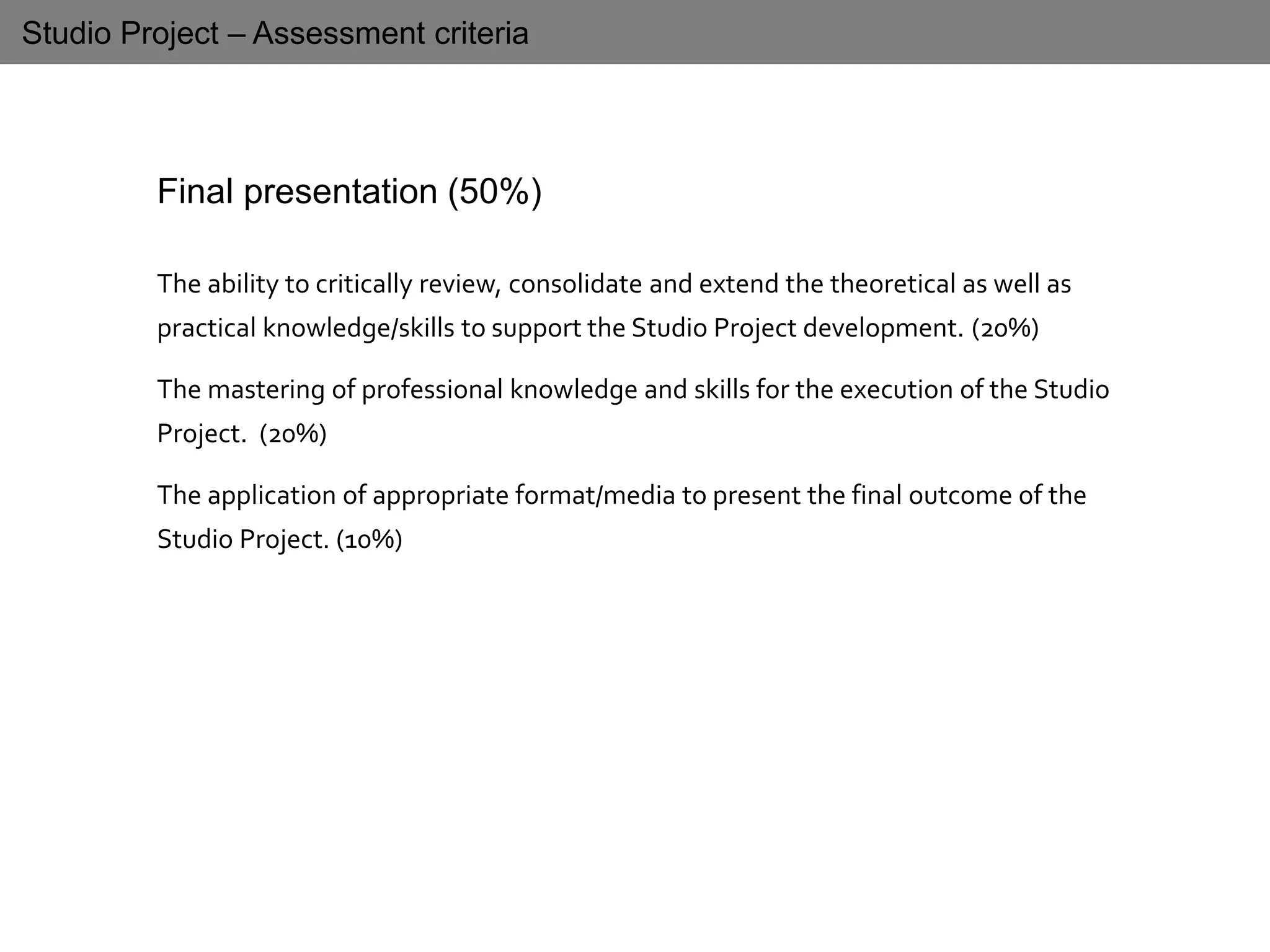 Studio Project – Assessment criteria
Final presentation (50%)
The ability to critically review, consolidate and extend the theoretical as well as
practical knowledge/skills to support the Studio Project development. (20%)
The mastering of professional knowledge and skills for the execution of the Studio
Project. (20%)
The application of appropriate format/media to present the final outcome of the
Studio Project. (10%)
 