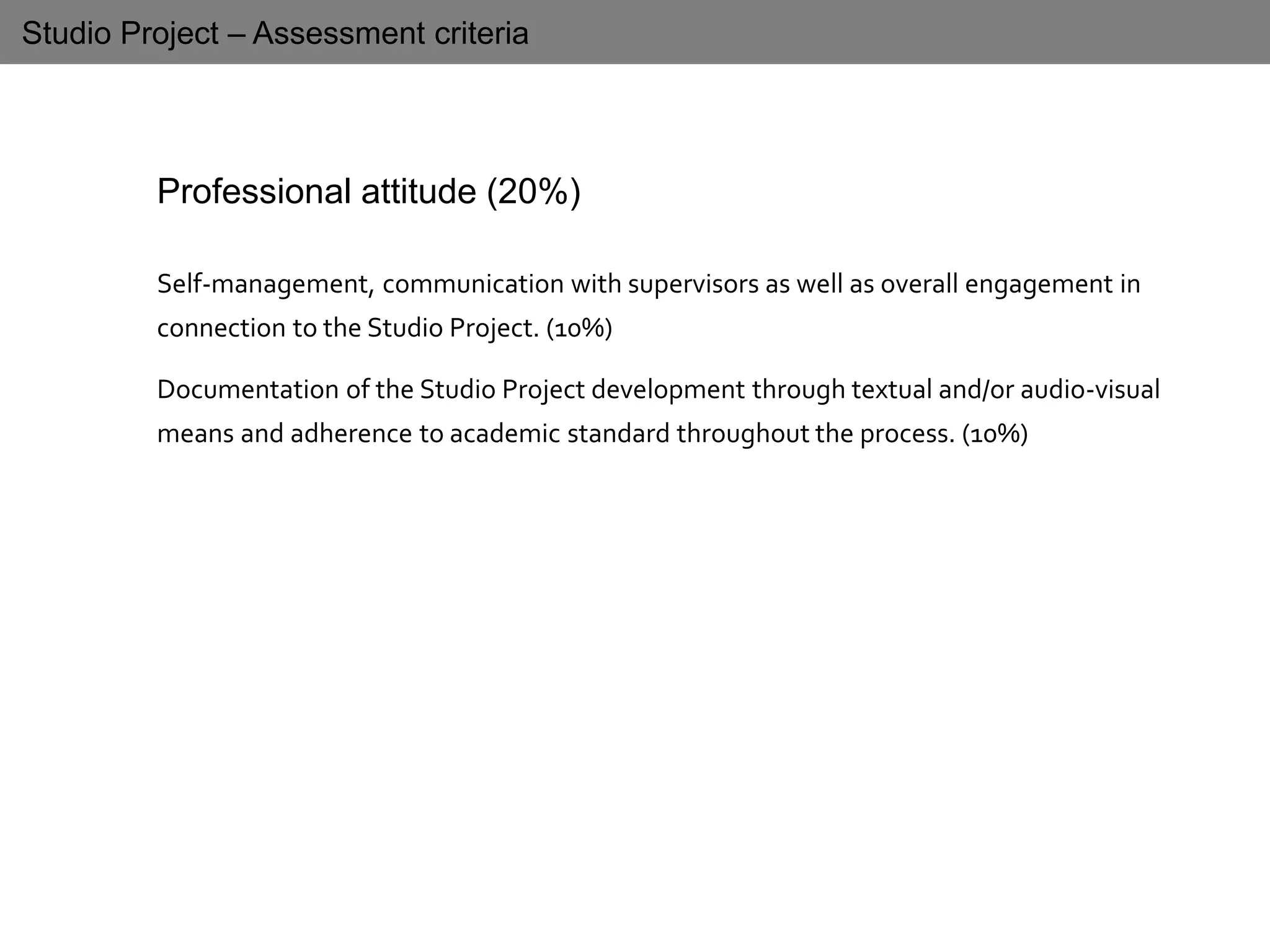 Studio Project – Assessment criteria
Professional attitude (20%)
Self-management, communication with supervisors as well as overall engagement in
connection to the Studio Project. (10%)
Documentation of the Studio Project development through textual and/or audio-visual
means and adherence to academic standard throughout the process. (10%)
 