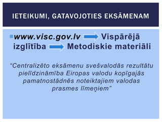 IETEIKUMI, GATAVOJOTIES EKSĀMENAM

www.visc.gov.lv
Vispārējā
izglītība
Metodiskie materiāli
“Centralizēto eksāmenu svešvalodās rezultātu
pielīdzināmība Eiropas valodu kopīgajās
pamatnostādnēs noteiktajiem valodas
prasmes līmeņiem”

 