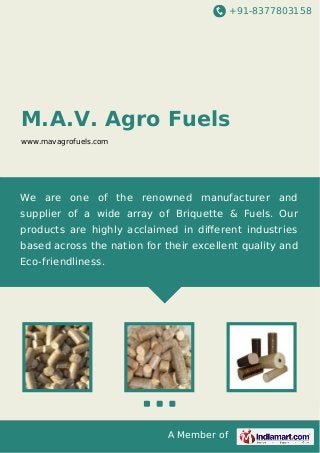 +91-8377803158
A Member of
M.A.V. Agro Fuels
www.mavagrofuels.com
We are one of the renowned manufacturer and
supplier of a wide array of Briquette & Fuels. Our
products are highly acclaimed in diﬀerent industries
based across the nation for their excellent quality and
Eco-friendliness.
 