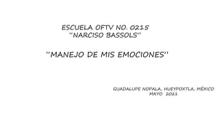 “MANEJO DE MIS EMOCIONES”
ESCUELA OFTV NO. 0215
“NARCISO BASSOLS”
GUADALUPE NOPALA, HUEYPOXTLA, MÉXICO
MAYO 2021
 