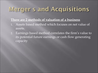 There are 2 methods of valuation of a business
1. Assets based method which focuses on net value of
assets.
2. Earnings based method correlates the firm’s value to
its potential future earnings or cash flow generating
capacity
 