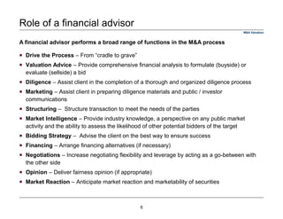 Role of a financial advisor
Drive the Process – From “cradle to grave”
Valuation Advice – Provide comprehensive financial analysis to formulate (buyside) or
evaluate (sellside) a bid
Diligence – Assist client in the completion of a thorough and organized diligence process
Marketing – Assist client in preparing diligence materials and public / investor
communications
Structuring – Structure transaction to meet the needs of the parties
Market Intelligence – Provide industry knowledge, a perspective on any public market
activity and the ability to assess the likelihood of other potential bidders of the target
Bidding Strategy – Advise the client on the best way to ensure success
Financing – Arrange financing alternatives (if necessary)
Negotiations – Increase negotiating flexibility and leverage by acting as a go-between with
the other side
Opinion – Deliver fairness opinion (if appropriate)
Market Reaction – Anticipate market reaction and marketability of securities
A financial advisor performs a broad range of functions in the M&A process
M&A Valuation
6