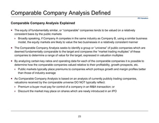  The equity of fundamentally similar, or “comparable” companies tends to be valued on a relatively
consistent basis by the public markets
Broadly speaking, if Company A competes in the same industry as Company B, using a similar business
model, the equity markets are likely to value the two businesses in a relatively consistent manner
The Comparable Company Analysis seeks to identify a group or “universe” of public companies which are
deemed fundamentally comparable to the target and compares the “market trading multiples” of these
companies to determine a range of value for the target, expressed in valuation multiples
By analyzing certain key ratios and operating data for each of the comparable companies it is possible to
determine how the comparable companies valued relative to their profitability, growth prospects, etc.
Public markets typically place premiums to companies which portrays growth and margin profiles better
than those of industry average
As Comparable Company Analysis is based on an analysis of currently publicly trading companies,
valuations received by the comparable universe DO NOT typically reflect:
Premium a buyer must pay for control of a company in an M&A transaction; or
Discount the market may place on shares which are newly introduced in an IPO
Comparable Company Analysis Defined
Comparable Company Analysis Explained
IPO Valuation
23