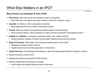 Many Factors are Evaluated at Time of IPO
IPO Valuation
What Else Matters in an IPO?
Peer Group: Clear peer group with sizeable number of companies
Only need one; none allows Company / Banks to define the “valuation / story”
Liquidity: % of float vs. other comparable companies
Need adequate IPO size to attract institutional investors
Growth: What are organic and acquisitive growth prospects of the Company?
How do those projects / returns compare vs. peers and how achievable / financeable are they?
Stability vs. Volatility: Is Company’s business volatile, risky, stable, cyclical?
Ability to dampen volatility or smooth out earnings? Capital structure and risk policies
Stage of Company: What stage is the Company experiencing in its life cycle?
Developing, nascent, growth, mature?
Capital structure and cash flow generation / reinvestment
Capital Structure: Credit ratings and leverage vs. peers and appropriate levels for Company / industry
Market Conditions at time of IPO
Management, Board composition and PE backing
Banking relationships and research coverage
Credit support and capital markets access in the future
28