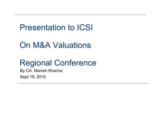 Presentation to ICSI
On M&A Valuations
Regional Conference
By CA. Manish Khanna
Sept 19, 2015
 