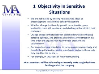 We are not biased by existing relationships, ideas or preconceptions in extremely sensitive situations  Whether change is driven by growth or contraction, your leadership team will face issues and challenges that stretch their resources Change brings conflicts between stakeholders with conflicting personal agendas, and presents an unnecessary distraction at a time when the organisation really needs precision and collaboration Our consultants are mandated to tackle problems objectively and thereby help the various senior stakeholders achieve the results they need for the business  For example, in situations of major restructuring Our consultants will be able to dispassionately make tough decisions for the good of the company. 1  Objectivity In Sensitive  Situations 